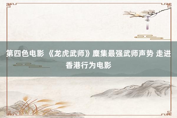 第四色电影 《龙虎武师》麇集最强武师声势 走进香港行为电影