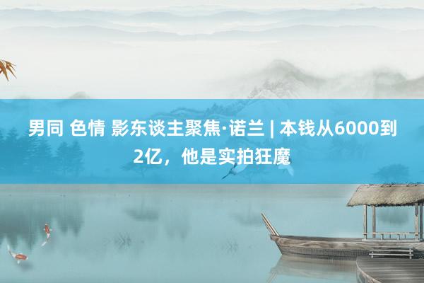 男同 色情 影东谈主聚焦·诺兰 | 本钱从6000到2亿，他是实拍狂魔