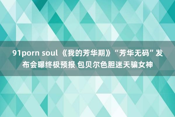 91porn soul 《我的芳华期》“芳华无码”发布会曝终极预报 包贝尔色胆迷天骗女神