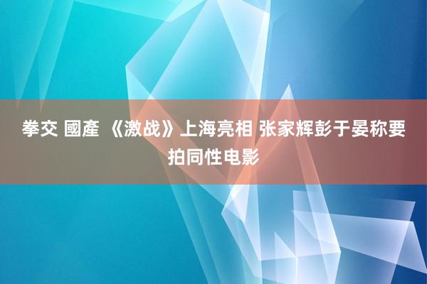 拳交 國產 《激战》上海亮相 张家辉彭于晏称要拍同性电影