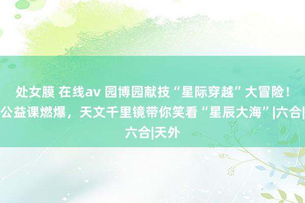 处女膜 在线av 园博园献技“星际穿越”大冒险！火箭公益课燃爆，天文千里镜带你笑看“星辰大海”|六合|天外