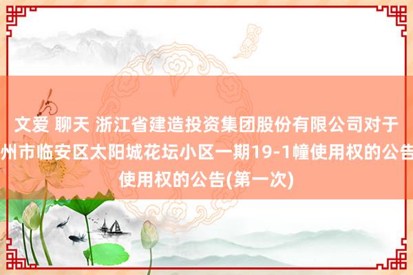 文爱 聊天 浙江省建造投资集团股份有限公司对于浙江省杭州市临安区太阳城花坛小区一期19-1幢使用权的公告(第一次)