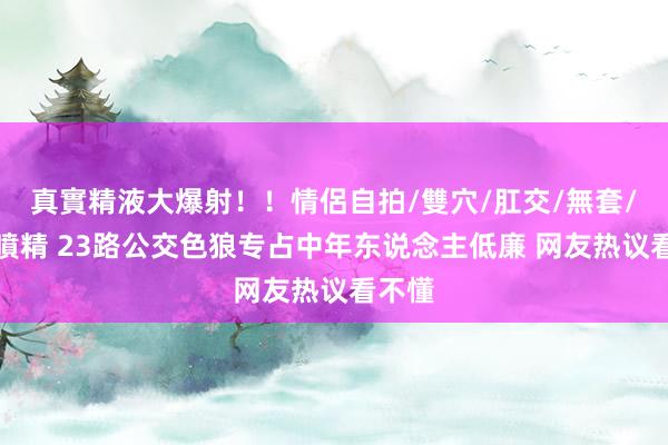 真實精液大爆射！！情侶自拍/雙穴/肛交/無套/大量噴精 23路公交色狼专占中年东说念主低廉 网友热议看不懂