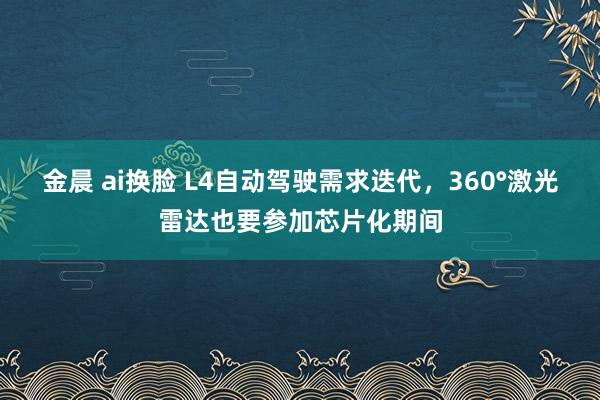 金晨 ai换脸 L4自动驾驶需求迭代，360°激光雷达也要参加芯片化期间