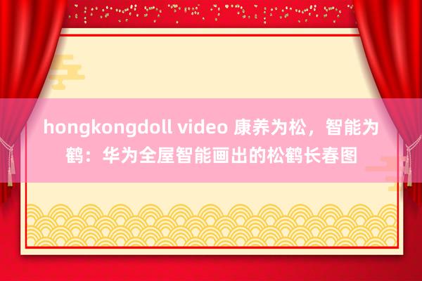 hongkongdoll video 康养为松，智能为鹤：华为全屋智能画出的松鹤长春图