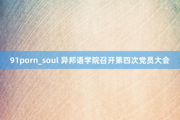 91porn_soul 异邦语学院召开第四次党员大会