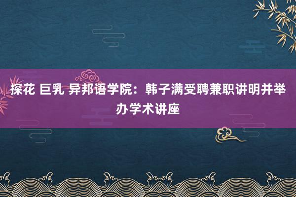 探花 巨乳 异邦语学院：韩子满受聘兼职讲明并举办学术讲座