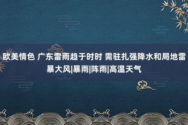 欧美情色 广东雷雨趋于时时 需驻扎强降水和局地雷暴大风|暴雨|阵雨|高温天气