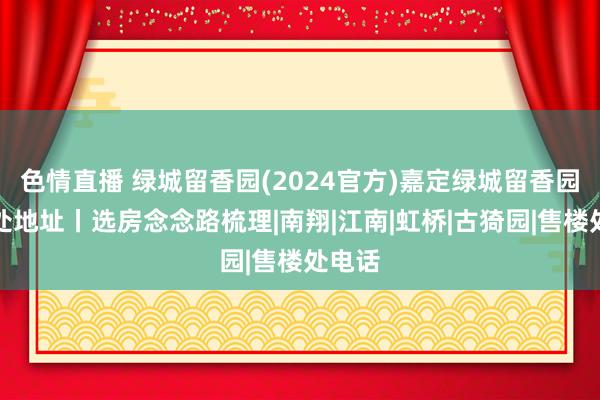 色情直播 绿城留香园(2024官方)嘉定绿城留香园售楼处地址丨选房念念路梳理|南翔|江南|虹桥|古猗园|售楼处电话