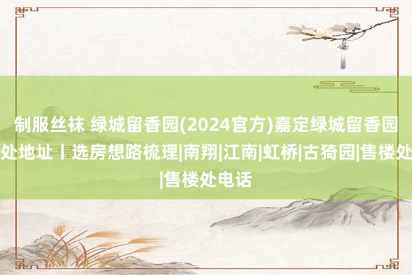 制服丝袜 绿城留香园(2024官方)嘉定绿城留香园售楼处地址丨选房想路梳理|南翔|江南|虹桥|古猗园|售楼处电话