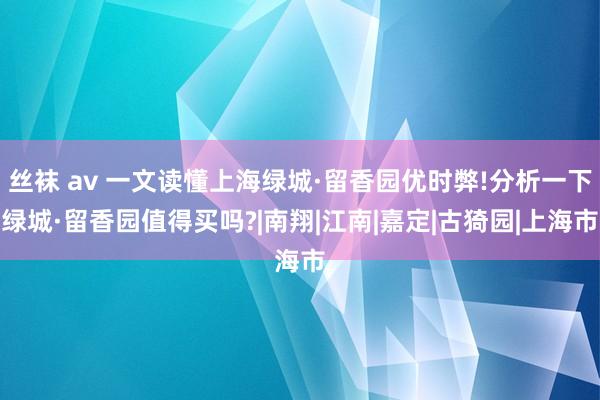 丝袜 av 一文读懂上海绿城·留香园优时弊!分析一下绿城·留香园值得买吗?|南翔|江南|嘉定|古猗园|上海市