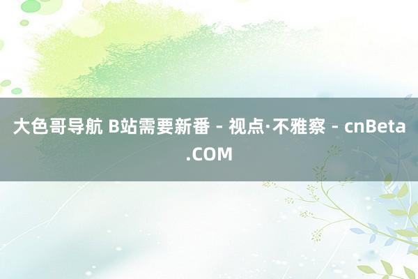 大色哥导航 B站需要新番 - 视点·不雅察 - cnBeta.COM