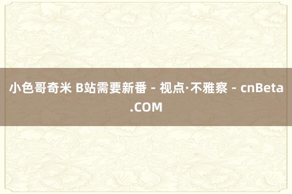 小色哥奇米 B站需要新番 - 视点·不雅察 - cnBeta.COM