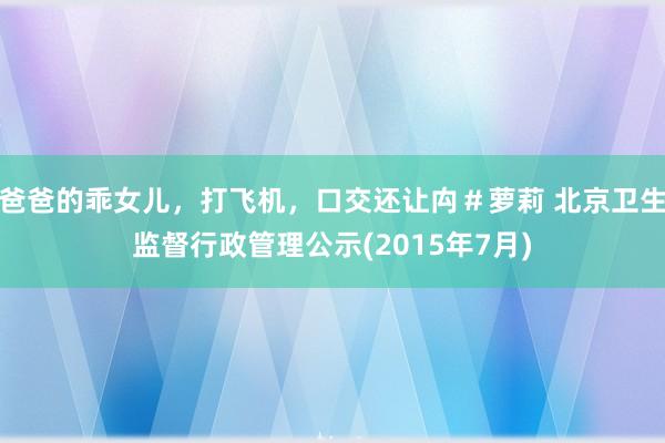 爸爸的乖女儿，打飞机，口交还让禸＃萝莉 北京卫生监督行政管理公示(2015年7月)