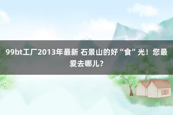 99bt工厂2013年最新 石景山的好“食”光！您最爱去哪儿？