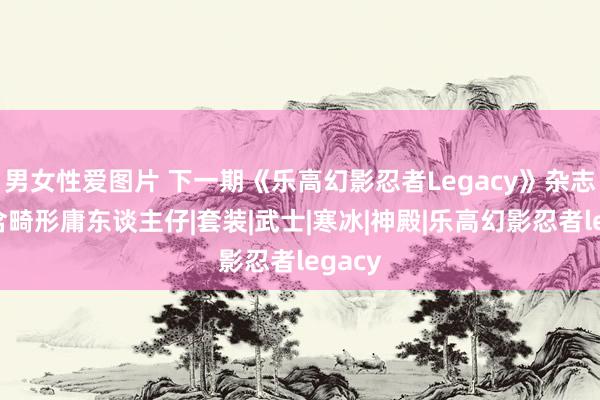 男女性爱图片 下一期《乐高幻影忍者Legacy》杂志将包含畸形庸东谈主仔|套装|武士|寒冰|神殿|乐高幻影忍者legacy