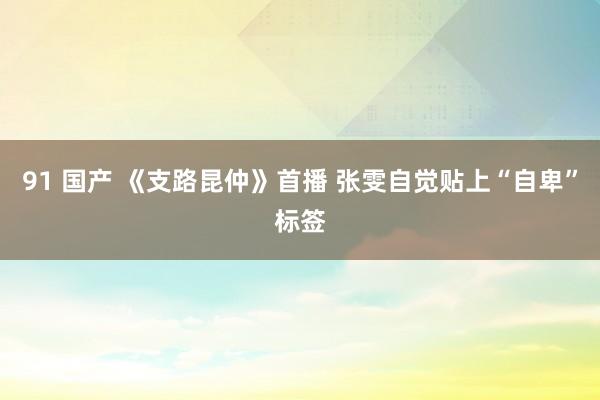 91 国产 《支路昆仲》首播 张雯自觉贴上“自卑”标签