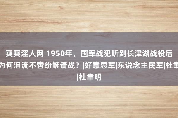 爽爽淫人网 1950年，国军战犯听到长津湖战役后，为何泪流不啻纷繁请战？|好意思军|东说念主民军|杜聿明