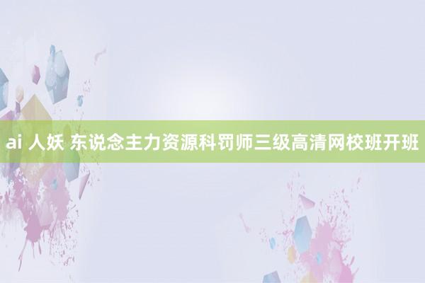 ai 人妖 东说念主力资源科罚师三级高清网校班开班