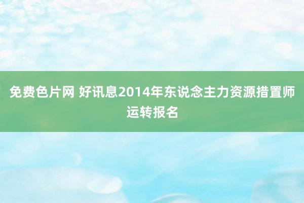 免费色片网 好讯息2014年东说念主力资源措置师运转报名