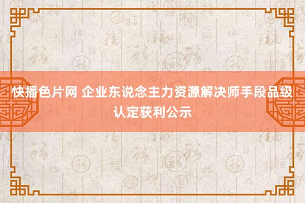 快播色片网 企业东说念主力资源解决师手段品级认定获利公示