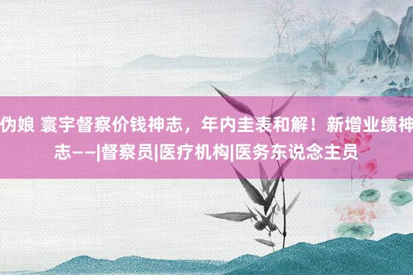 伪娘 寰宇督察价钱神志，年内圭表和解！新增业绩神志——|督察员|医疗机构|医务东说念主员