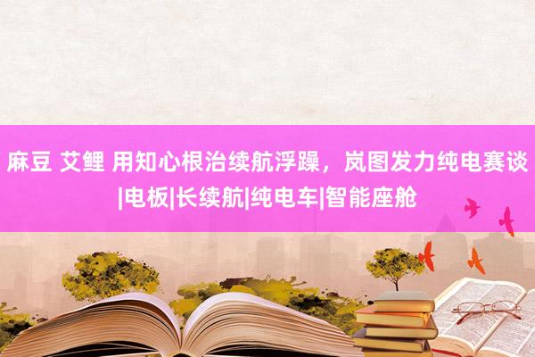 麻豆 艾鲤 用知心根治续航浮躁，岚图发力纯电赛谈|电板|长续航|纯电车|智能座舱