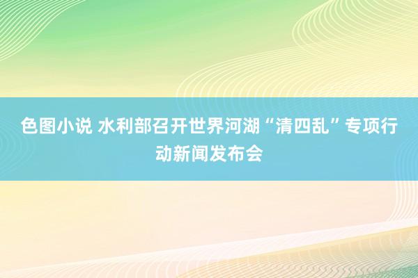 色图小说 水利部召开世界河湖“清四乱”专项行动新闻发布会