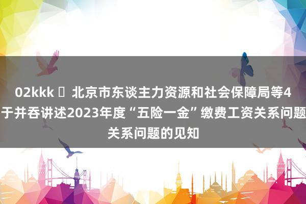 02kkk ​北京市东谈主力资源和社会保障局等4部门对于并吞讲述2023年度“五险一金”缴费工资关系问题的见知