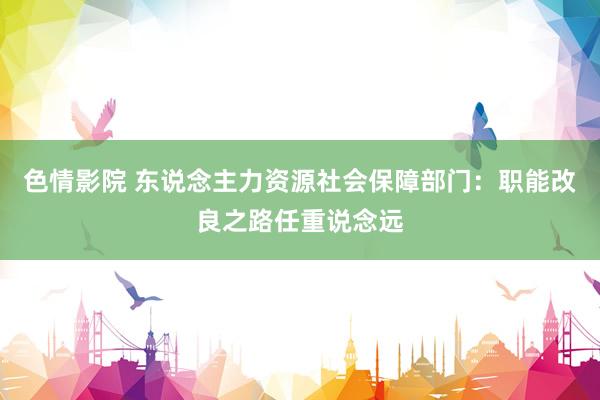 色情影院 东说念主力资源社会保障部门：职能改良之路任重说念远