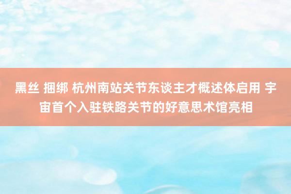 黑丝 捆绑 杭州南站关节东谈主才概述体启用 宇宙首个入驻铁路关节的好意思术馆亮相