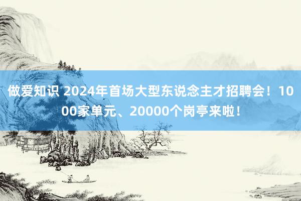 做爱知识 2024年首场大型东说念主才招聘会！1000家单元、20000个岗亭来啦！