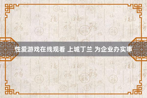 性爱游戏在线观看 上城丁兰 为企业办实事