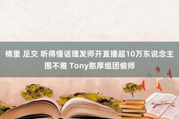 楠里 足交 听得懂话理发师开直播超10万东说念主围不雅 Tony憨厚组团偷师