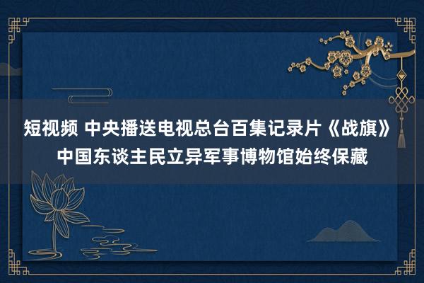 短视频 中央播送电视总台百集记录片《战旗》 中国东谈主民立异军事博物馆始终保藏