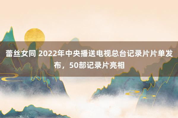 蕾丝女同 2022年中央播送电视总台记录片片单发布，50部记录片亮相