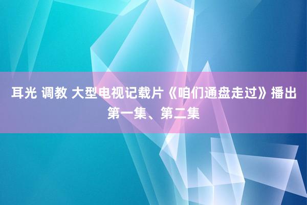 耳光 调教 大型电视记载片《咱们通盘走过》播出第一集、第二集