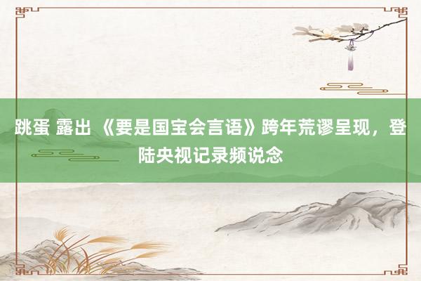 跳蛋 露出 《要是国宝会言语》跨年荒谬呈现，登陆央视记录频说念