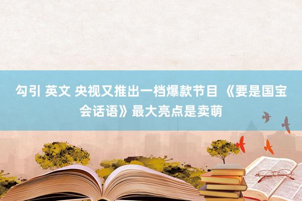 勾引 英文 央视又推出一档爆款节目 《要是国宝会话语》最大亮点是卖萌