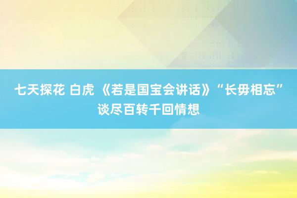 七天探花 白虎 《若是国宝会讲话》“长毋相忘”谈尽百转千回情想