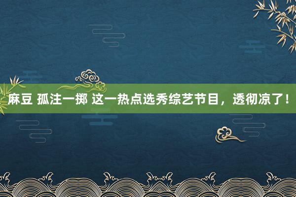 麻豆 孤注一掷 这一热点选秀综艺节目，透彻凉了！