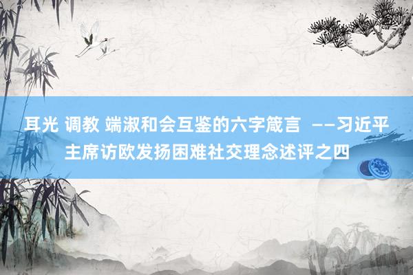 耳光 调教 端淑和会互鉴的六字箴言  ——习近平主席访欧发扬困难社交理念述评之四